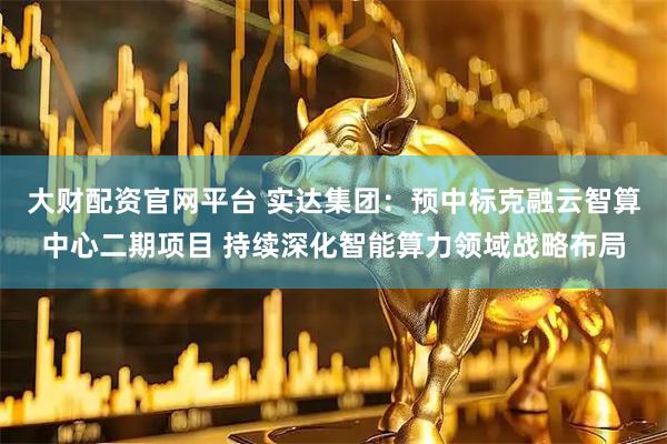 大财配资官网平台 实达集团：预中标克融云智算中心二期项目 持续深化智能算力领域战略布局