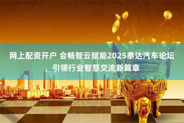 网上配资开户 会畅智云赋能2025泰达汽车论坛，引领行业智慧交流新篇章