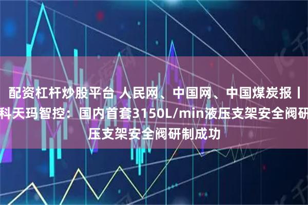 配资杠杆炒股平台 人民网、中国网、中国煤炭报丨中国煤科天玛智控：国内首套3150L/min液压支架安全阀研制成功