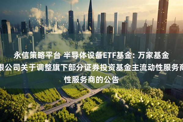 永信策略平台 半导体设备ETF基金: 万家基金管理有限公司关于调整旗下部分证券投资基金主流动性服务商的公告