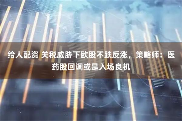 给人配资 关税威胁下欧股不跌反涨，策略师：医药股回调或是入场良机