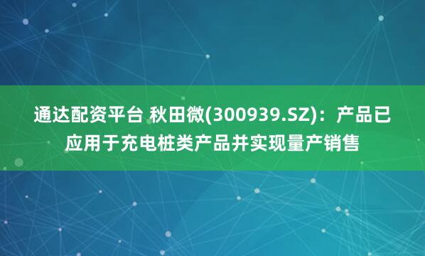 通达配资平台 秋田微(300939.SZ)：产品已应用于充电桩类产品并实现量产销售