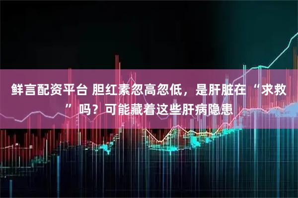 鲜言配资平台 胆红素忽高忽低，是肝脏在 “求救” 吗？可能藏着这些肝病隐患