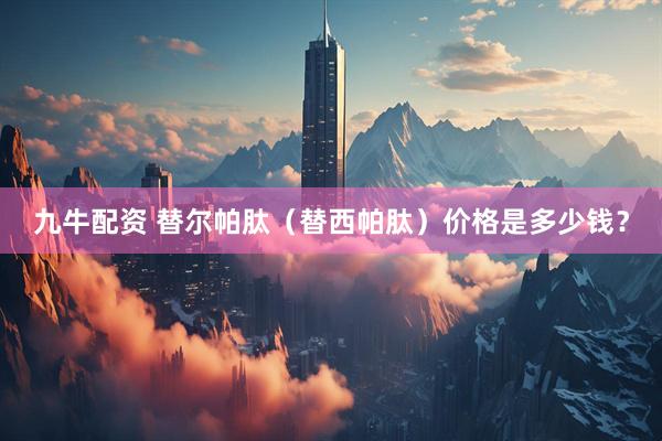 九牛配资 替尔帕肽（替西帕肽）价格是多少钱？
