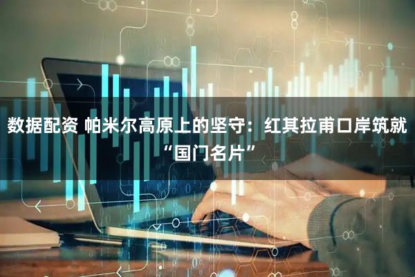 数据配资 帕米尔高原上的坚守：红其拉甫口岸筑就“国门名片”