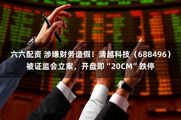 六六配资 涉嫌财务造假！清越科技（688496）被证监会立案，开盘即“20CM”跌停
