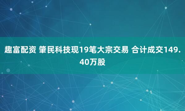 趣富配资 肇民科技现19笔大宗交易 合计成交149.40万股
