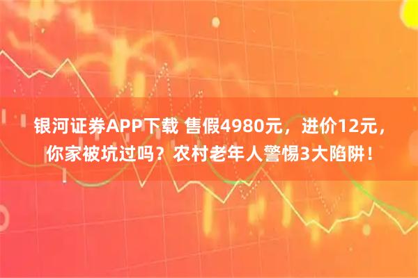 银河证券APP下载 售假4980元，进价12元，你家被坑过吗？农村老年人警惕3大陷阱！