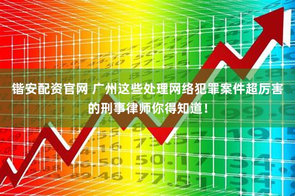 锴安配资官网 广州这些处理网络犯罪案件超厉害的刑事律师你得知道！