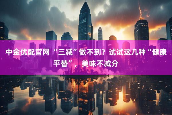 中金优配官网 “三减”做不到？试试这几种“健康平替”，美味不减分