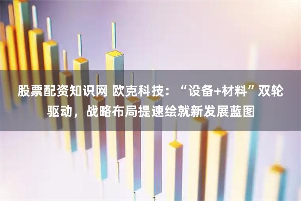 股票配资知识网 欧克科技：“设备+材料”双轮驱动，战略布局提速绘就新发展蓝图