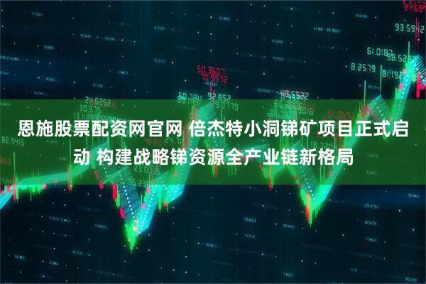 恩施股票配资网官网 倍杰特小洞锑矿项目正式启动 构建战略锑资源全产业链新格局