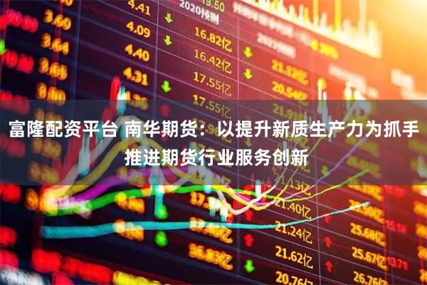 富隆配资平台 南华期货：以提升新质生产力为抓手 推进期货行业服务创新