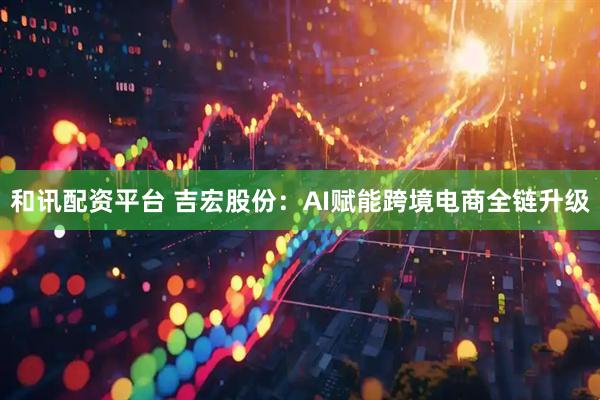 和讯配资平台 吉宏股份：AI赋能跨境电商全链升级
