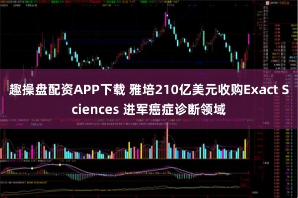 趣操盘配资APP下载 雅培210亿美元收购Exact Sciences 进军癌症诊断领域