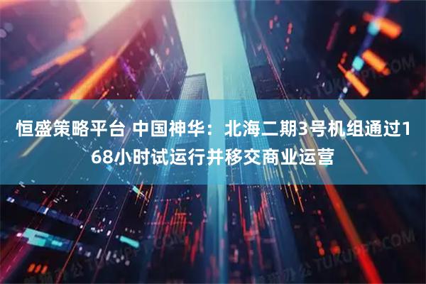 恒盛策略平台 中国神华：北海二期3号机组通过168小时试运行并移交商业运营