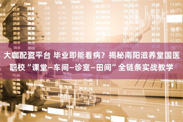大咖配资平台 毕业即能看病？揭秘南阳滋养堂国医职校“课堂—车间—诊室—田间”全链条实战教学