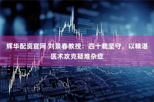 辉华配资官网 刘景春教授：四十载坚守，以精湛医术攻克疑难杂症
