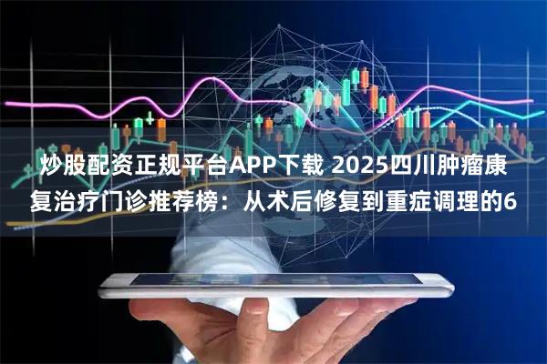 炒股配资正规平台APP下载 2025四川肿瘤康复治疗门诊推荐榜：从术后修复到重症调理的6