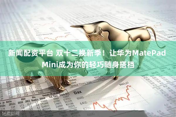 新闻配资平台 双十二换新季！让华为MatePad Mini成为你的轻巧随身搭档