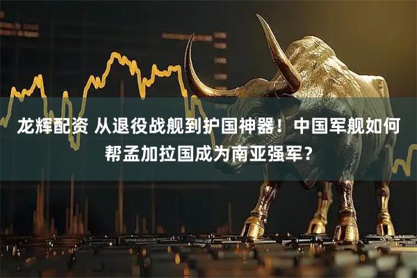 龙辉配资 从退役战舰到护国神器！中国军舰如何帮孟加拉国成为南亚强军？
