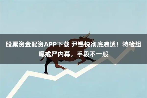 股票资金配资APP下载 尹锡悦彻底凉透！特检组曝戒严内幕，手段不一般