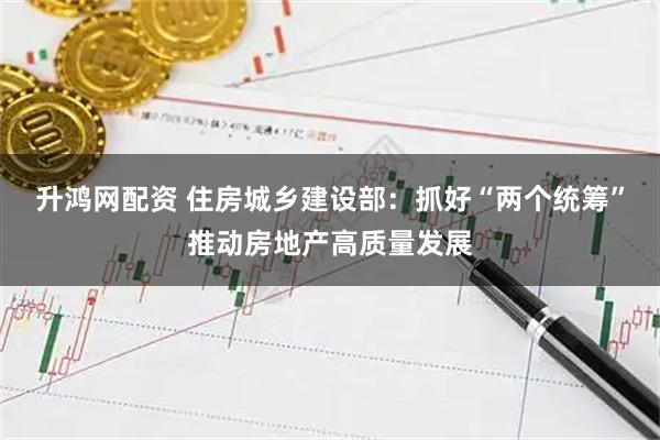 升鸿网配资 住房城乡建设部：抓好“两个统筹”推动房地产高质量发展