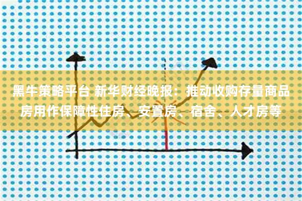 黑牛策略平台 新华财经晚报：推动收购存量商品房用作保障性住房、安置房、宿舍、人才房等