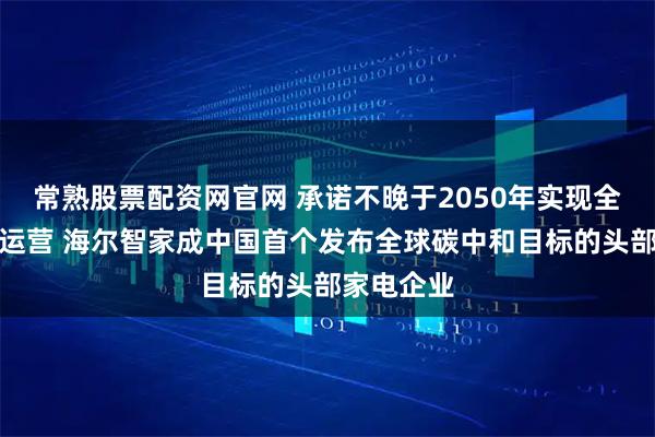 常熟股票配资网官网 承诺不晚于2050年实现全球碳中和运营 海尔智家成中国首个发布全球碳中和目标的头部家电企业