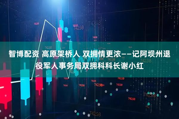 智博配资 高原架桥人 双拥情更浓——记阿坝州退役军人事务局双拥科科长谢小红