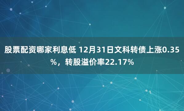 股票配资哪家利息低 12月31日文科转债上涨0.35%，转股溢价率22.17%