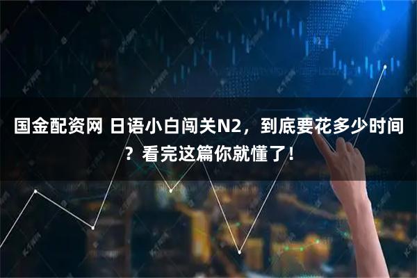 国金配资网 日语小白闯关N2，到底要花多少时间？看完这篇你就懂了！