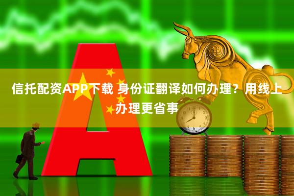 信托配资APP下载 身份证翻译如何办理？用线上办理更省事
