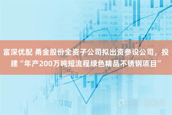 富深优配 甬金股份全资子公司拟出资参设公司，投建“年产200万吨短流程绿色精品不锈钢项目”