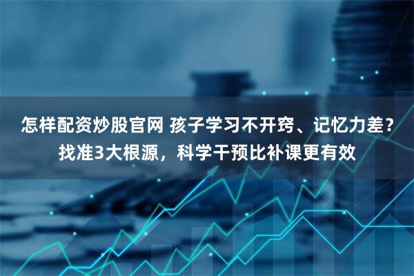 怎样配资炒股官网 孩子学习不开窍、记忆力差？找准3大根源，科学干预比补课更有效