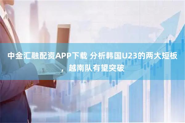 中金汇融配资APP下载 分析韩国U23的两大短板，越南队有望突破