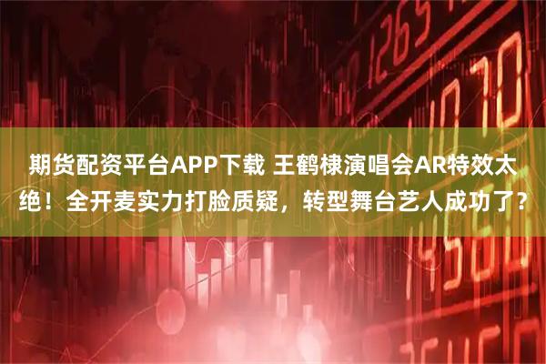 期货配资平台APP下载 王鹤棣演唱会AR特效太绝！全开麦实力打脸质疑，转型舞台艺人成功了？