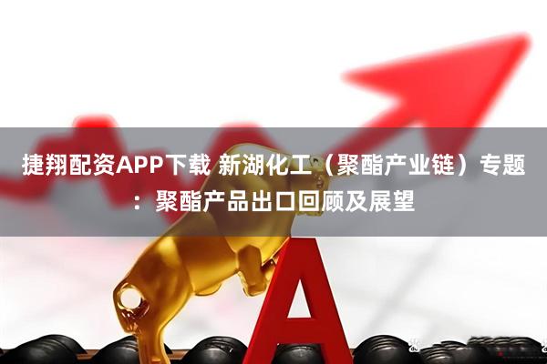 捷翔配资APP下载 新湖化工（聚酯产业链）专题：聚酯产品出口回顾及展望