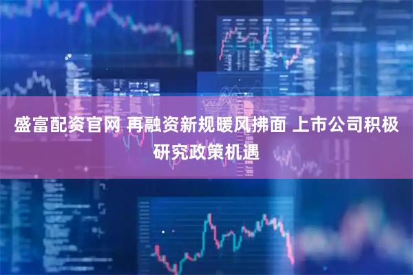 盛富配资官网 再融资新规暖风拂面 上市公司积极研究政策机遇