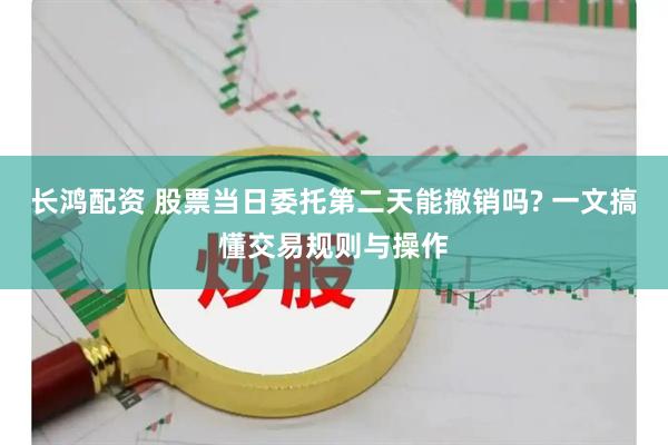 长鸿配资 股票当日委托第二天能撤销吗? 一文搞懂交易规则与操作