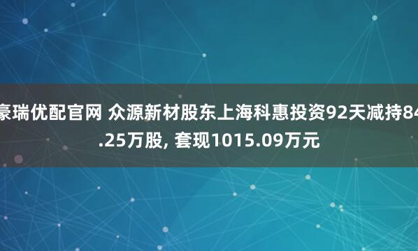 豪瑞优配官网 众源新材股东上海科惠投资92天减持84.25万股, 套现1015.09万元
