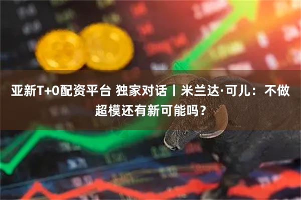 亚新T+0配资平台 独家对话丨米兰达·可儿：不做超模还有新可能吗？