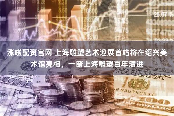 涨啦配资官网 上海雕塑艺术巡展首站将在绍兴美术馆亮相，一睹上海雕塑百年演进