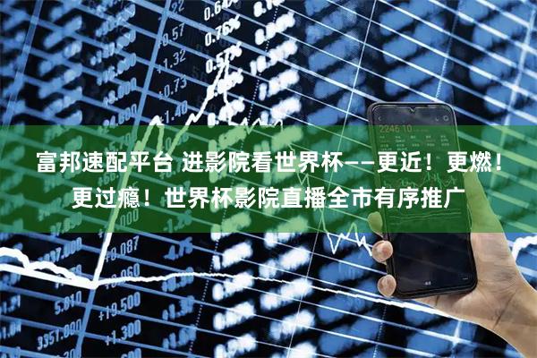 富邦速配平台 进影院看世界杯——更近！更燃！更过瘾！世界杯影院直播全市有序推广