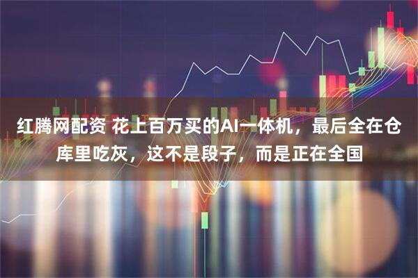 红腾网配资 花上百万买的AI一体机，最后全在仓库里吃灰，这不是段子，而是正在全国