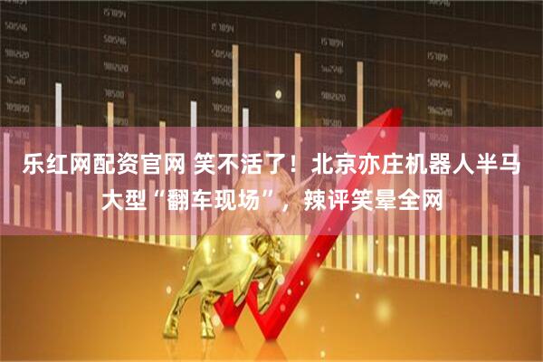 乐红网配资官网 笑不活了！北京亦庄机器人半马大型“翻车现场”，辣评笑晕全网