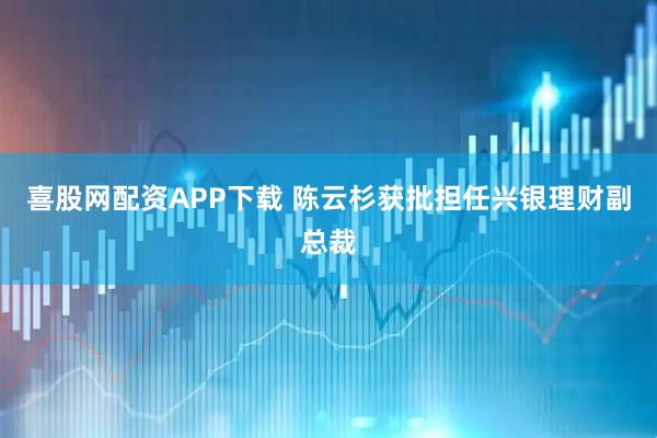 喜股网配资APP下载 陈云杉获批担任兴银理财副总裁
